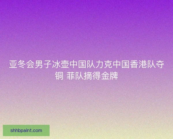 亚冬会男子冰壶中国队力克中国香港队夺铜 菲队摘得金牌