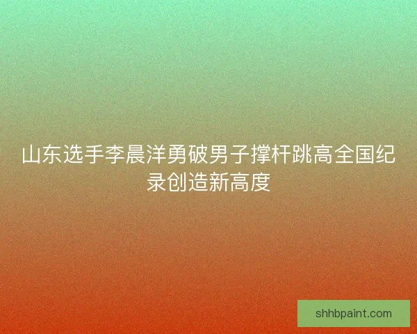 山东选手李晨洋勇破男子撑杆跳高全国纪录创造新高度